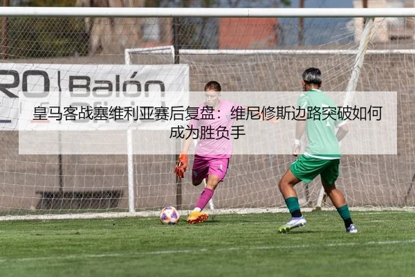 皇马客战塞维利亚赛后复盘：维尼修斯边路突破如何成为胜负手